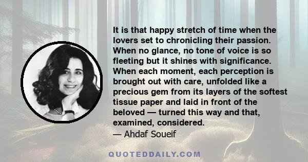 It is that happy stretch of time when the lovers set to chronicling their passion. When no glance, no tone of voice is so fleeting but it shines with significance. When each moment, each perception is brought out with