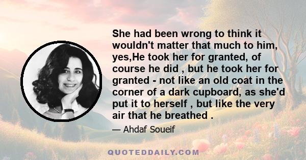 She had been wrong to think it wouldn't matter that much to him, yes,He took her for granted, of course he did , but he took her for granted - not like an old coat in the corner of a dark cupboard, as she'd put it to