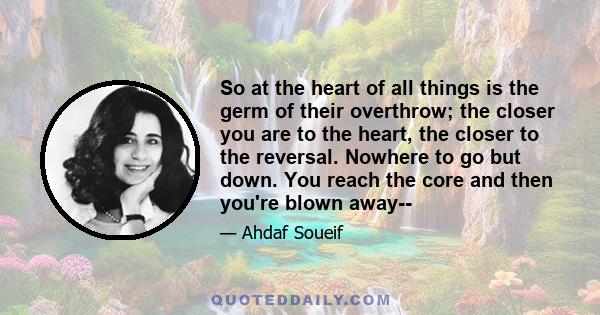 So at the heart of all things is the germ of their overthrow; the closer you are to the heart, the closer to the reversal. Nowhere to go but down. You reach the core and then you're blown away--