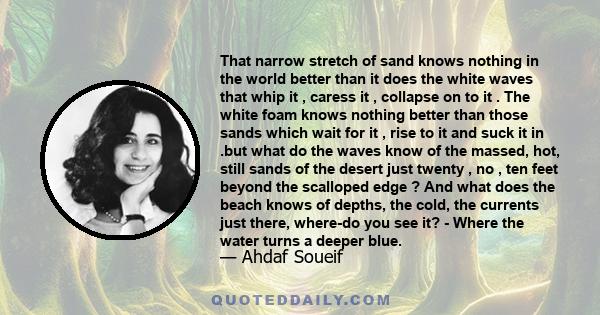 That narrow stretch of sand knows nothing in the world better than it does the white waves that whip it , caress it , collapse on to it . The white foam knows nothing better than those sands which wait for it , rise to