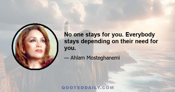 No one stays for you. Everybody stays depending on their need for you.