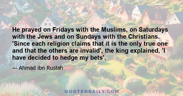 He prayed on Fridays with the Muslims, on Saturdays with the Jews and on Sundays with the Christians. 'Since each religion claims that it is the only true one and that the others are invalid', the king explained, 'I