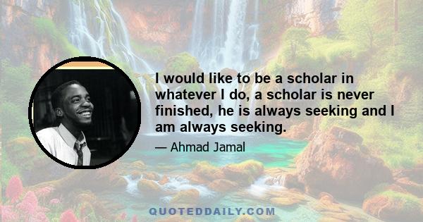 I would like to be a scholar in whatever I do, a scholar is never finished, he is always seeking and I am always seeking.