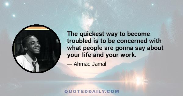 The quickest way to become troubled is to be concerned with what people are gonna say about your life and your work.