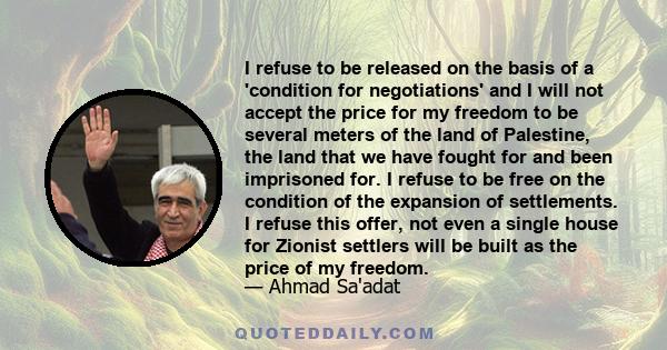 I refuse to be released on the basis of a 'condition for negotiations' and I will not accept the price for my freedom to be several meters of the land of Palestine, the land that we have fought for and been imprisoned