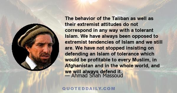 The behavior of the Taliban as well as their extremist attitudes do not correspond in any way with a tolerant Islam. We have always been opposed to extremist tendencies of Islam and we still are. We have not stopped