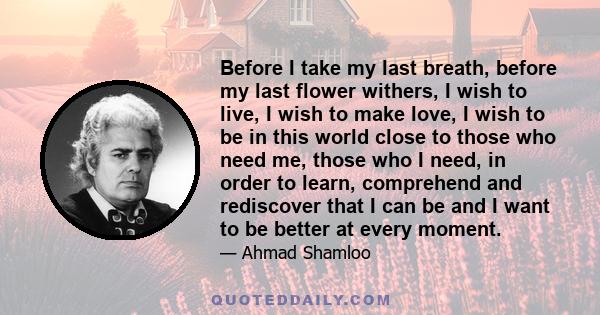 Before I take my last breath, before my last flower withers, I wish to live, I wish to make love, I wish to be in this world close to those who need me, those who I need, in order to learn, comprehend and rediscover