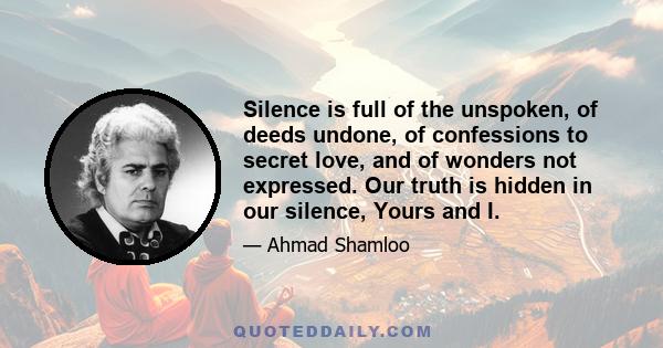 Silence is full of the unspoken, of deeds undone, of confessions to secret love, and of wonders not expressed. Our truth is hidden in our silence, Yours and I.