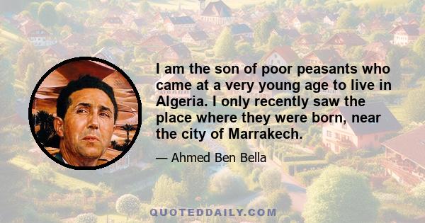 I am the son of poor peasants who came at a very young age to live in Algeria. I only recently saw the place where they were born, near the city of Marrakech.