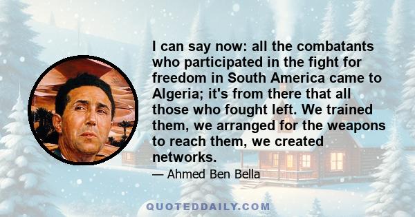 I can say now: all the combatants who participated in the fight for freedom in South America came to Algeria; it's from there that all those who fought left. We trained them, we arranged for the weapons to reach them,