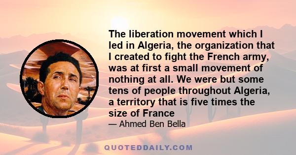 The liberation movement which I led in Algeria, the organization that I created to fight the French army, was at first a small movement of nothing at all. We were but some tens of people throughout Algeria, a territory