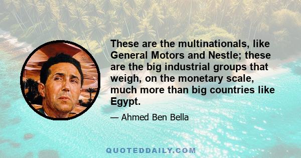 These are the multinationals, like General Motors and Nestle; these are the big industrial groups that weigh, on the monetary scale, much more than big countries like Egypt.