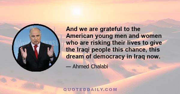 And we are grateful to the American young men and women who are risking their lives to give the Iraqi people this chance, this dream of democracy in Iraq now.