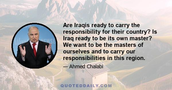 Are Iraqis ready to carry the responsibility for their country? Is Iraq ready to be its own master? We want to be the masters of ourselves and to carry our responsibilities in this region.