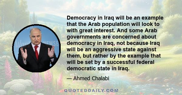 Democracy in Iraq will be an example that the Arab population will look to with great interest. And some Arab governments are concerned about democracy in Iraq, not because Iraq will be an aggressive state against them, 