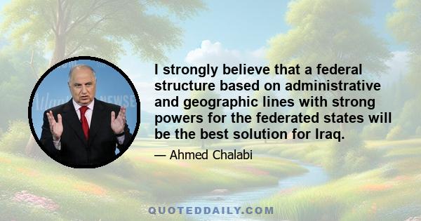 I strongly believe that a federal structure based on administrative and geographic lines with strong powers for the federated states will be the best solution for Iraq.