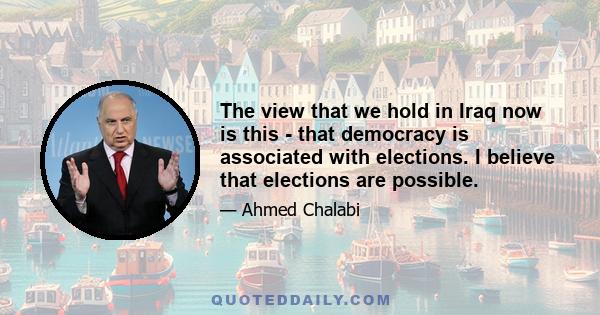 The view that we hold in Iraq now is this - that democracy is associated with elections. I believe that elections are possible.