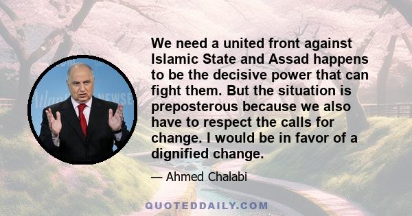 We need a united front against Islamic State and Assad happens to be the decisive power that can fight them. But the situation is preposterous because we also have to respect the calls for change. I would be in favor of 