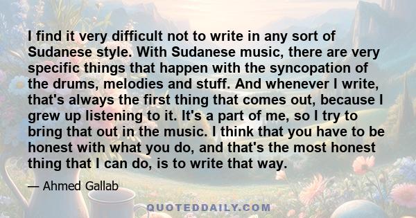 I find it very difficult not to write in any sort of Sudanese style. With Sudanese music, there are very specific things that happen with the syncopation of the drums, melodies and stuff. And whenever I write, that's