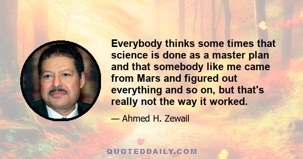 Everybody thinks some times that science is done as a master plan and that somebody like me came from Mars and figured out everything and so on, but that's really not the way it worked.