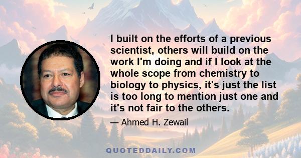 I built on the efforts of a previous scientist, others will build on the work I'm doing and if I look at the whole scope from chemistry to biology to physics, it's just the list is too long to mention just one and it's