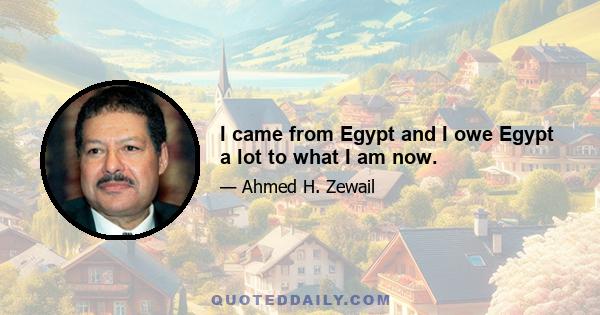 I came from Egypt and I owe Egypt a lot to what I am now.