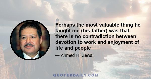 Perhaps the most valuable thing he taught me (his father) was that there is no contradiction between devotion to work and enjoyment of life and people