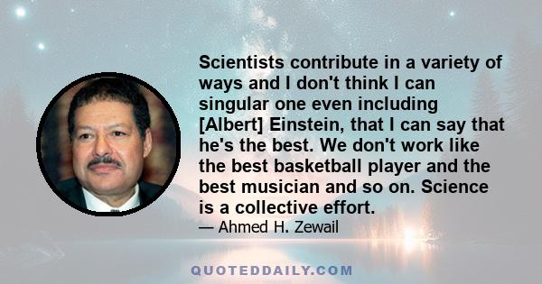 Scientists contribute in a variety of ways and I don't think I can singular one even including [Albert] Einstein, that I can say that he's the best. We don't work like the best basketball player and the best musician