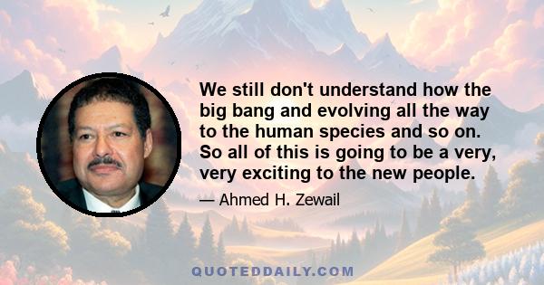 We still don't understand how the big bang and evolving all the way to the human species and so on. So all of this is going to be a very, very exciting to the new people.