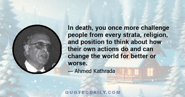 In death, you once more challenge people from every strata, religion, and position to think about how their own actions do and can change the world for better or worse.