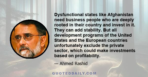 Dysfunctional states like Afghanistan need business people who are deeply rooted in their country and invest in it. They can add stability. But all development programs of the United States and the European countries