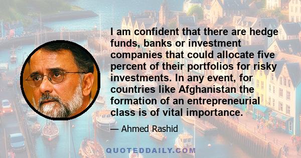 I am confident that there are hedge funds, banks or investment companies that could allocate five percent of their portfolios for risky investments. In any event, for countries like Afghanistan the formation of an