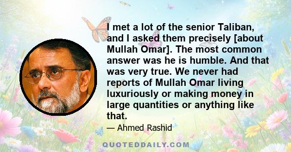 I met a lot of the senior Taliban, and I asked them precisely [about Mullah Omar]. The most common answer was he is humble. And that was very true. We never had reports of Mullah Omar living luxuriously or making money