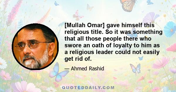 [Mullah Omar] gave himself this religious title. So it was something that all those people there who swore an oath of loyalty to him as a religious leader could not easily get rid of.