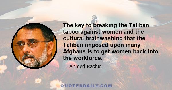 The key to breaking the Taliban taboo against women and the cultural brainwashing that the Taliban imposed upon many Afghans is to get women back into the workforce.