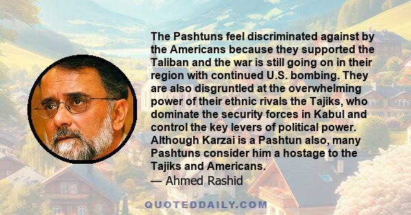 The Pashtuns feel discriminated against by the Americans because they supported the Taliban and the war is still going on in their region with continued U.S. bombing. They are also disgruntled at the overwhelming power