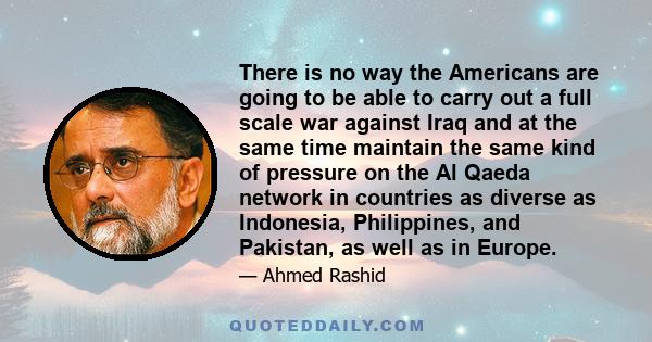 There is no way the Americans are going to be able to carry out a full scale war against Iraq and at the same time maintain the same kind of pressure on the Al Qaeda network in countries as diverse as Indonesia,