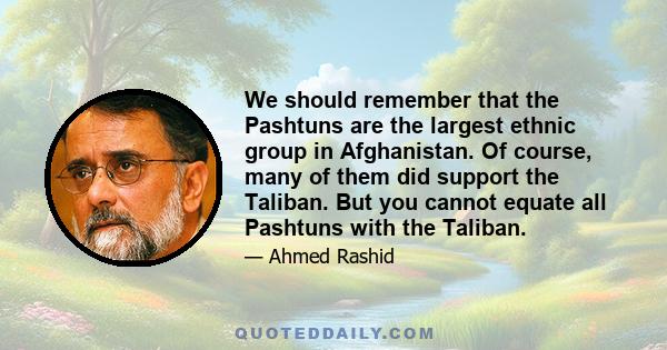 We should remember that the Pashtuns are the largest ethnic group in Afghanistan. Of course, many of them did support the Taliban. But you cannot equate all Pashtuns with the Taliban.