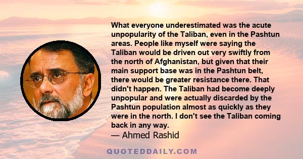 What everyone underestimated was the acute unpopularity of the Taliban, even in the Pashtun areas. People like myself were saying the Taliban would be driven out very swiftly from the north of Afghanistan, but given