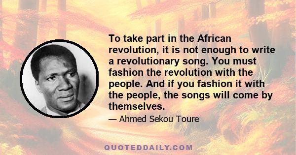 To take part in the African revolution, it is not enough to write a revolutionary song. You must fashion the revolution with the people. And if you fashion it with the people, the songs will come by themselves.