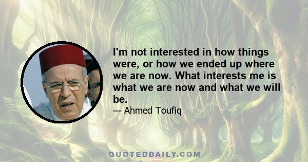 I'm not interested in how things were, or how we ended up where we are now. What interests me is what we are now and what we will be.