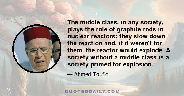 The middle class, in any society, plays the role of graphite rods in nuclear reactors: they slow down the reaction and, if it weren't for them, the reactor would explode. A society without a middle class is a society