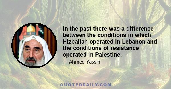 In the past there was a difference between the conditions in which Hizballah operated in Lebanon and the conditions of resistance operated in Palestine.