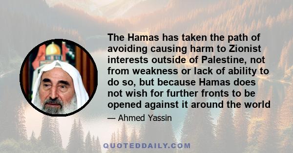 The Hamas has taken the path of avoiding causing harm to Zionist interests outside of Palestine, not from weakness or lack of ability to do so, but because Hamas does not wish for further fronts to be opened against it