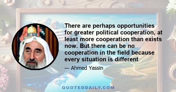 There are perhaps opportunities for greater political cooperation, at least more cooperation than exists now. But there can be no cooperation in the field because every situation is different