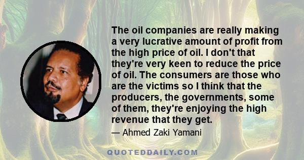 The oil companies are really making a very lucrative amount of profit from the high price of oil. I don't that they're very keen to reduce the price of oil. The consumers are those who are the victims so I think that