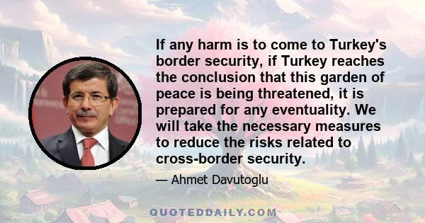 If any harm is to come to Turkey's border security, if Turkey reaches the conclusion that this garden of peace is being threatened, it is prepared for any eventuality. We will take the necessary measures to reduce the