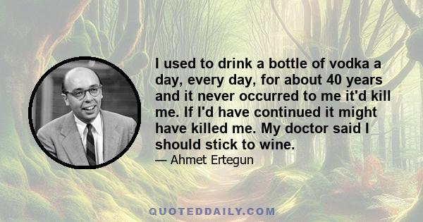 I used to drink a bottle of vodka a day, every day, for about 40 years and it never occurred to me it'd kill me. If I'd have continued it might have killed me. My doctor said I should stick to wine.