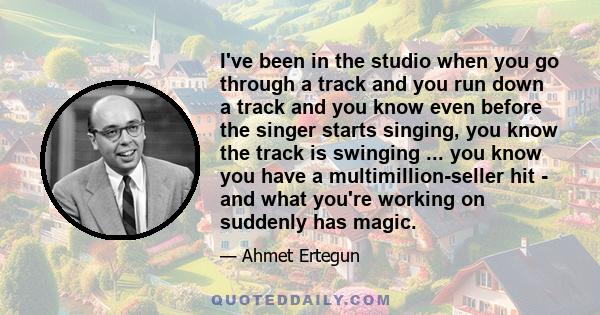 I've been in the studio when you go through a track and you run down a track and you know even before the singer starts singing, you know the track is swinging ... you know you have a multimillion-seller hit - and what