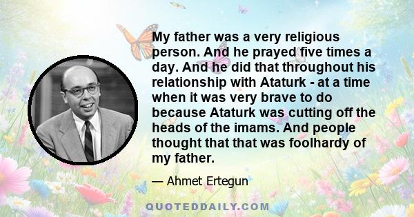 My father was a very religious person. And he prayed five times a day. And he did that throughout his relationship with Ataturk - at a time when it was very brave to do because Ataturk was cutting off the heads of the